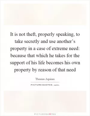 It is not theft, properly speaking, to take secretly and use another’s property in a case of extreme need: because that which he takes for the support of his life becomes his own property by reason of that need Picture Quote #1
