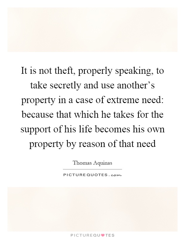 It is not theft, properly speaking, to take secretly and use another's property in a case of extreme need: because that which he takes for the support of his life becomes his own property by reason of that need Picture Quote #1