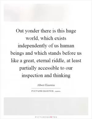 Out yonder there is this huge world, which exists independently of us human beings and which stands before us like a great, eternal riddle, at least partially accessible to our inspection and thinking Picture Quote #1