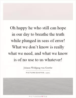 Oh happy he who still can hope in our day to breathe the truth while plunged in seas of error! What we don’t know is really what we need, and what we know is of no use to us whatever! Picture Quote #1