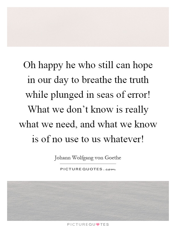 Oh happy he who still can hope in our day to breathe the truth while plunged in seas of error! What we don't know is really what we need, and what we know is of no use to us whatever! Picture Quote #1