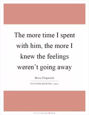The more time I spent with him, the more I knew the feelings weren’t going away Picture Quote #1