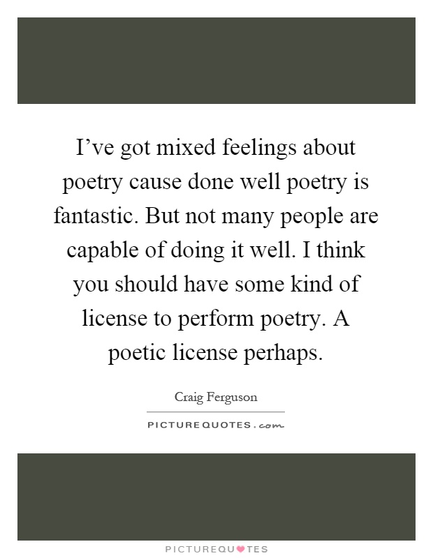 I've got mixed feelings about poetry cause done well poetry is fantastic. But not many people are capable of doing it well. I think you should have some kind of license to perform poetry. A poetic license perhaps Picture Quote #1