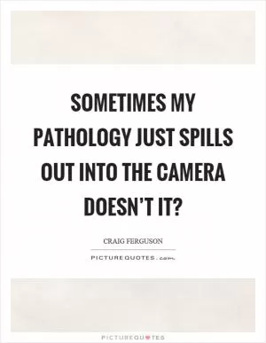 Sometimes my pathology just spills out into the camera doesn’t it? Picture Quote #1