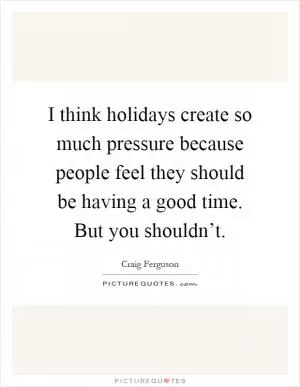 I think holidays create so much pressure because people feel they should be having a good time. But you shouldn’t Picture Quote #1