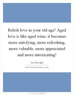 Relish love in your old age! Aged love is like aged wine; it becomes more satisfying, more refreshing, more valuable, more appreciated and more intoxicating! Picture Quote #1