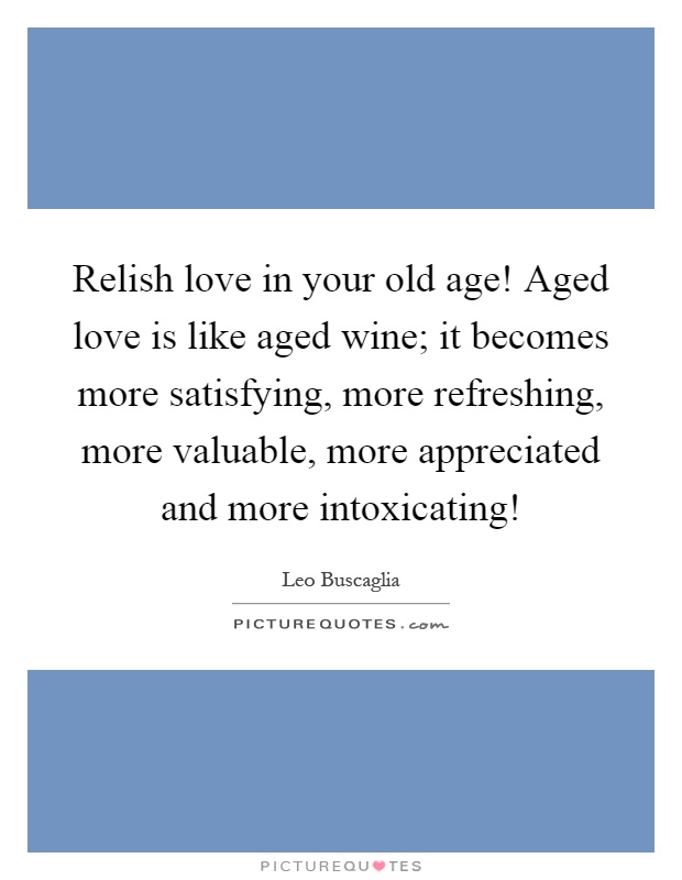 Relish love in your old age! Aged love is like aged wine; it becomes more satisfying, more refreshing, more valuable, more appreciated and more intoxicating! Picture Quote #1