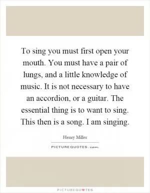 To sing you must first open your mouth. You must have a pair of lungs, and a little knowledge of music. It is not necessary to have an accordion, or a guitar. The essential thing is to want to sing. This then is a song. I am singing Picture Quote #1