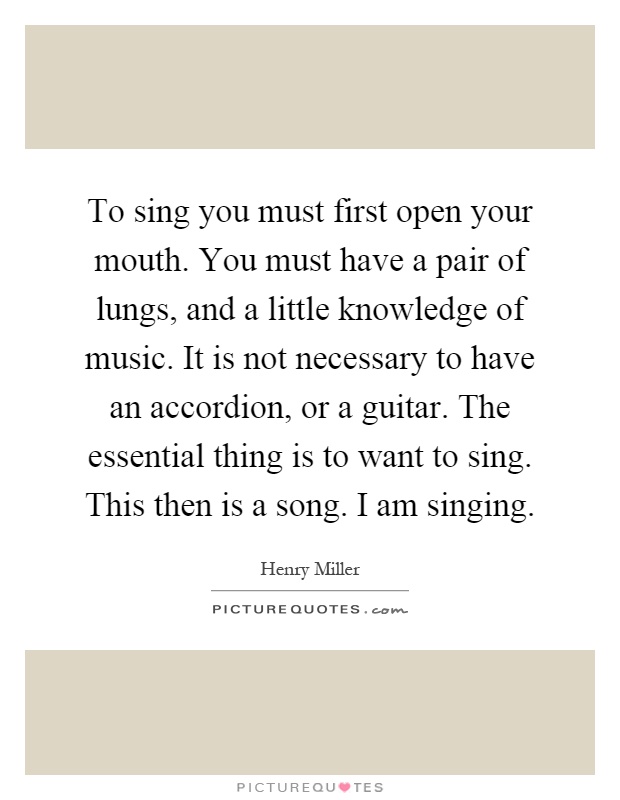 To sing you must first open your mouth. You must have a pair of lungs, and a little knowledge of music. It is not necessary to have an accordion, or a guitar. The essential thing is to want to sing. This then is a song. I am singing Picture Quote #1