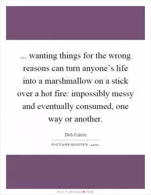 ... wanting things for the wrong reasons can turn anyone’s life into a marshmallow on a stick over a hot fire: impossibly messy and eventually consumed, one way or another Picture Quote #1