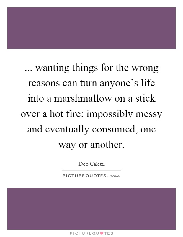 ... wanting things for the wrong reasons can turn anyone's life into a marshmallow on a stick over a hot fire: impossibly messy and eventually consumed, one way or another Picture Quote #1