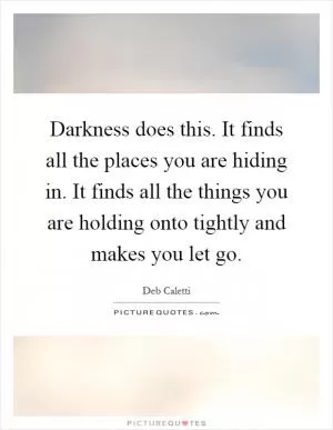 Darkness does this. It finds all the places you are hiding in. It finds all the things you are holding onto tightly and makes you let go Picture Quote #1