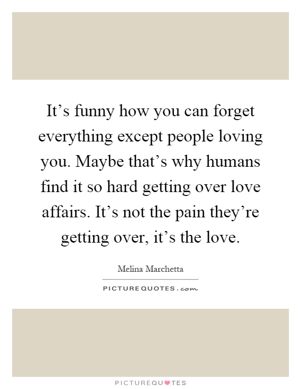It's funny how you can forget everything except people loving you. Maybe that's why humans find it so hard getting over love affairs. It's not the pain they're getting over, it's the love Picture Quote #1