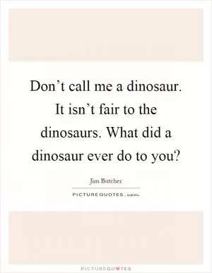 Don’t call me a dinosaur. It isn’t fair to the dinosaurs. What did a dinosaur ever do to you? Picture Quote #1