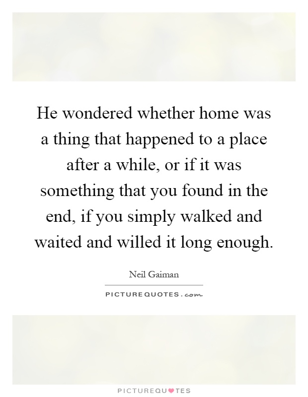 He wondered whether home was a thing that happened to a place after a while, or if it was something that you found in the end, if you simply walked and waited and willed it long enough Picture Quote #1