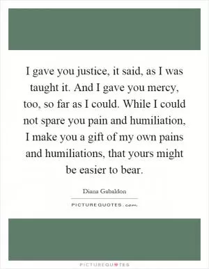 I gave you justice, it said, as I was taught it. And I gave you mercy, too, so far as I could. While I could not spare you pain and humiliation, I make you a gift of my own pains and humiliations, that yours might be easier to bear Picture Quote #1