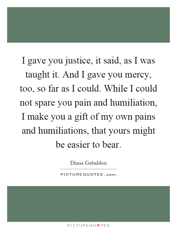 I gave you justice, it said, as I was taught it. And I gave you mercy, too, so far as I could. While I could not spare you pain and humiliation, I make you a gift of my own pains and humiliations, that yours might be easier to bear Picture Quote #1
