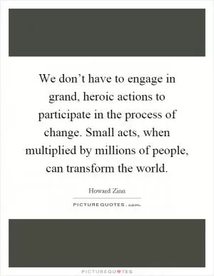 We don’t have to engage in grand, heroic actions to participate in the process of change. Small acts, when multiplied by millions of people, can transform the world Picture Quote #1