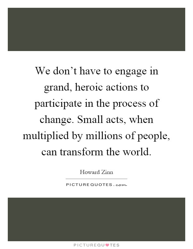We don't have to engage in grand, heroic actions to participate in the process of change. Small acts, when multiplied by millions of people, can transform the world Picture Quote #1