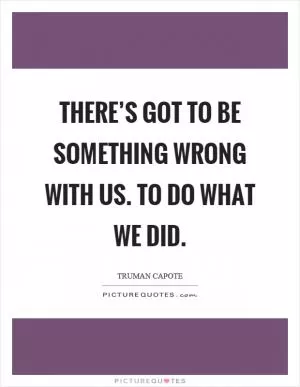 There’s got to be something wrong with us. To do what we did Picture Quote #1