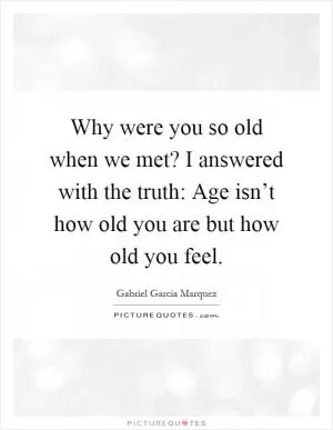 Why were you so old when we met? I answered with the truth: Age isn’t how old you are but how old you feel Picture Quote #1