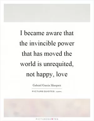 I became aware that the invincible power that has moved the world is unrequited, not happy, love Picture Quote #1