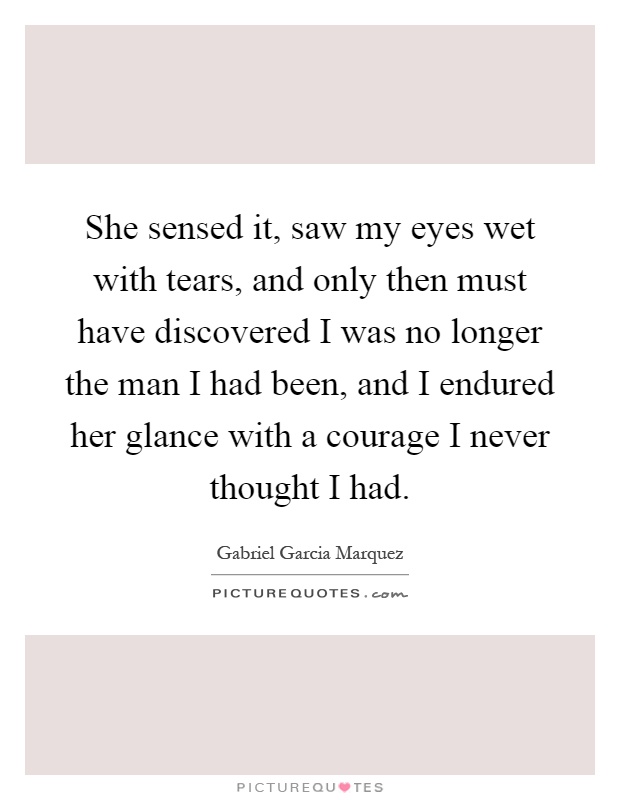 She sensed it, saw my eyes wet with tears, and only then must have discovered I was no longer the man I had been, and I endured her glance with a courage I never thought I had Picture Quote #1