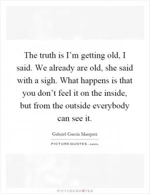 The truth is I’m getting old, I said. We already are old, she said with a sigh. What happens is that you don’t feel it on the inside, but from the outside everybody can see it Picture Quote #1