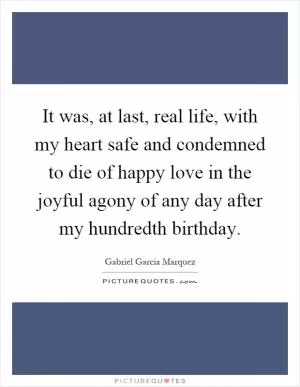It was, at last, real life, with my heart safe and condemned to die of happy love in the joyful agony of any day after my hundredth birthday Picture Quote #1