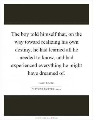 The boy told himself that, on the way toward realizing his own destiny, he had learned all he needed to know, and had experienced everything he might have dreamed of Picture Quote #1