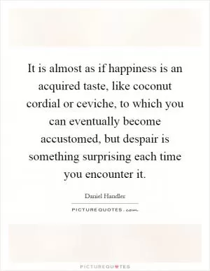 It is almost as if happiness is an acquired taste, like coconut cordial or ceviche, to which you can eventually become accustomed, but despair is something surprising each time you encounter it Picture Quote #1