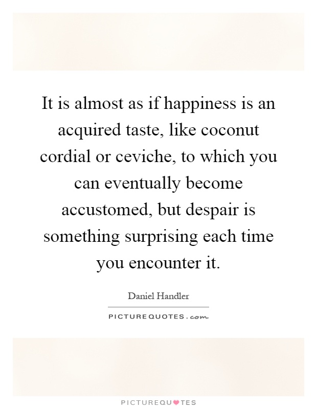 It is almost as if happiness is an acquired taste, like coconut cordial or ceviche, to which you can eventually become accustomed, but despair is something surprising each time you encounter it Picture Quote #1