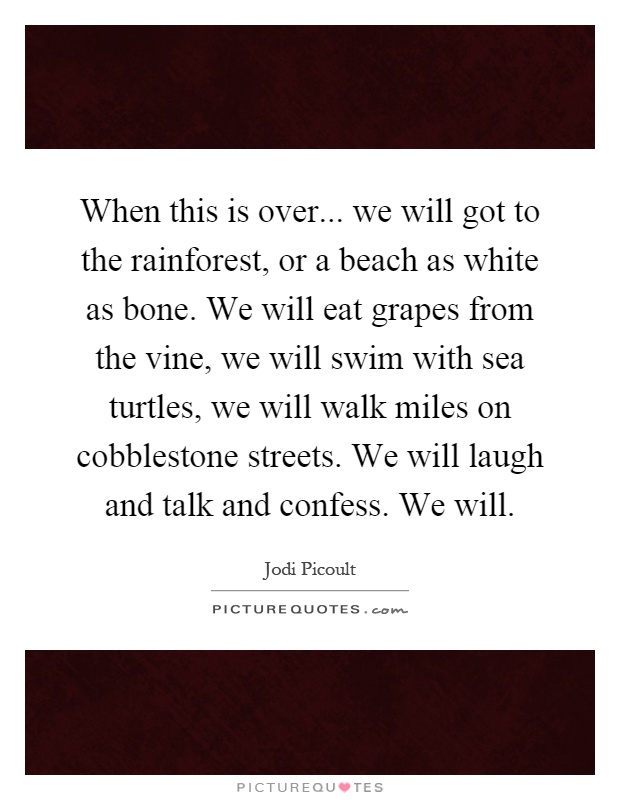 When this is over... we will got to the rainforest, or a beach as white as bone. We will eat grapes from the vine, we will swim with sea turtles, we will walk miles on cobblestone streets. We will laugh and talk and confess. We will Picture Quote #1
