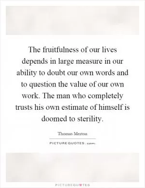 The fruitfulness of our lives depends in large measure in our ability to doubt our own words and to question the value of our own work. The man who completely trusts his own estimate of himself is doomed to sterility Picture Quote #1