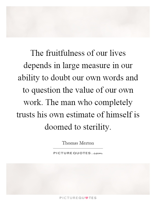 The fruitfulness of our lives depends in large measure in our ability to doubt our own words and to question the value of our own work. The man who completely trusts his own estimate of himself is doomed to sterility Picture Quote #1