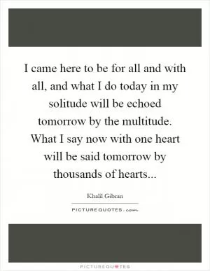 I came here to be for all and with all, and what I do today in my solitude will be echoed tomorrow by the multitude. What I say now with one heart will be said tomorrow by thousands of hearts Picture Quote #1
