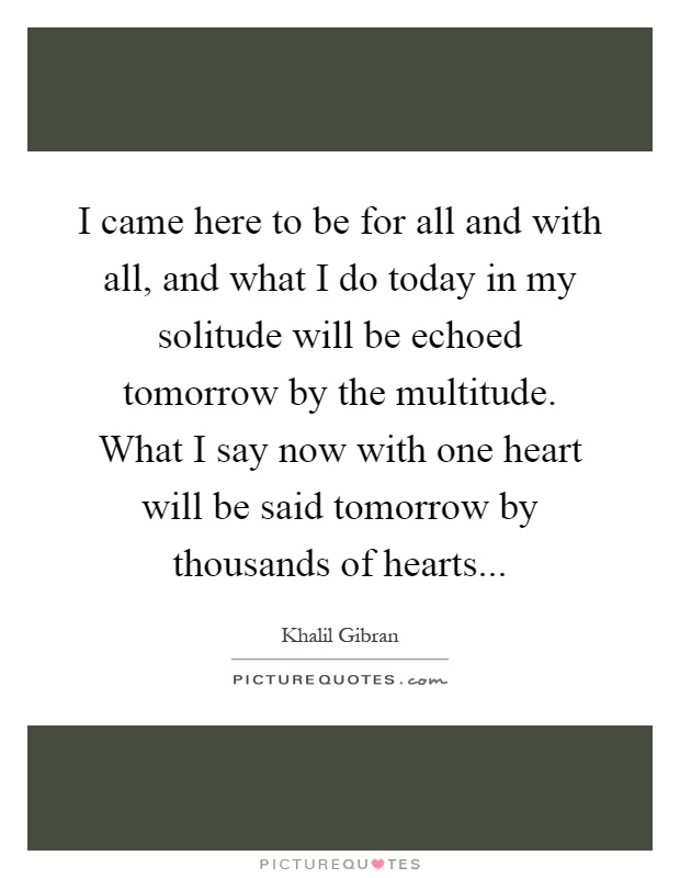 I came here to be for all and with all, and what I do today in my solitude will be echoed tomorrow by the multitude. What I say now with one heart will be said tomorrow by thousands of hearts Picture Quote #1