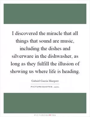 I discovered the miracle that all things that sound are music, including the dishes and silverware in the dishwasher, as long as they fulfill the illusion of showing us where life is heading Picture Quote #1