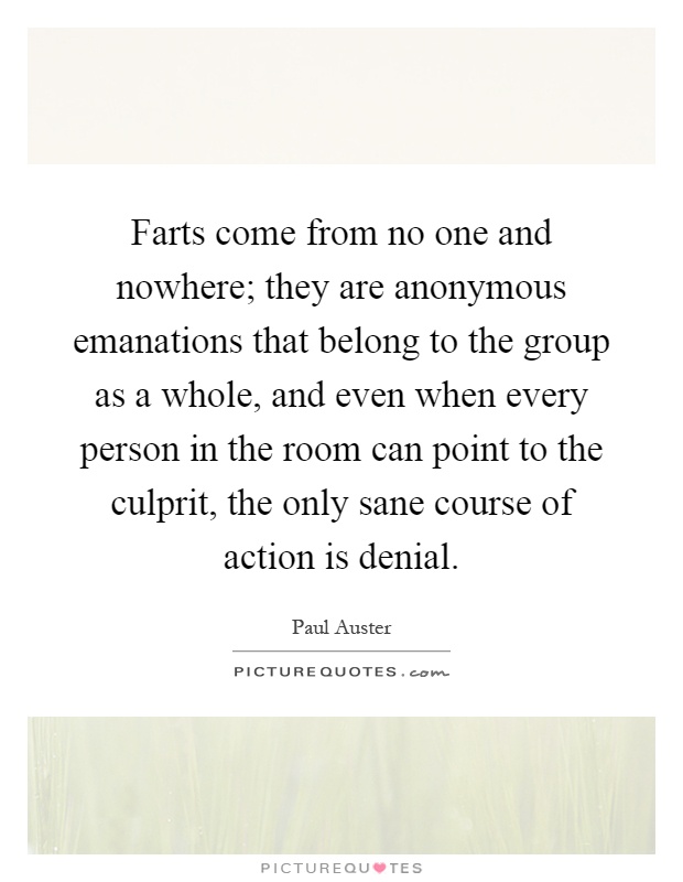 Farts come from no one and nowhere; they are anonymous emanations that belong to the group as a whole, and even when every person in the room can point to the culprit, the only sane course of action is denial Picture Quote #1