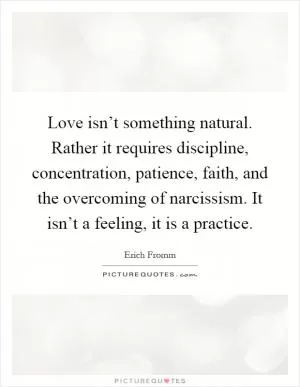 Love isn’t something natural. Rather it requires discipline, concentration, patience, faith, and the overcoming of narcissism. It isn’t a feeling, it is a practice Picture Quote #1