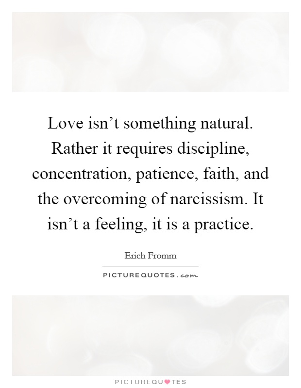 Love isn't something natural. Rather it requires discipline, concentration, patience, faith, and the overcoming of narcissism. It isn't a feeling, it is a practice Picture Quote #1
