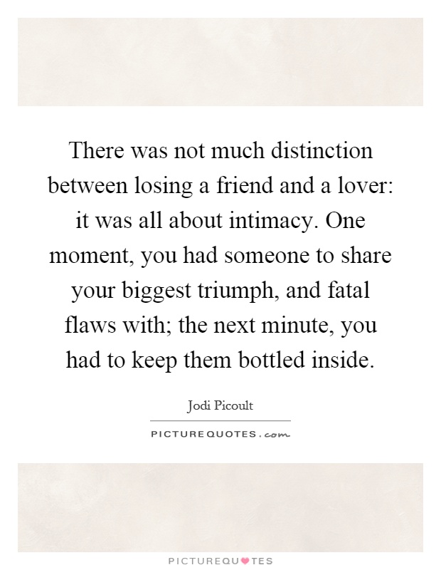There was not much distinction between losing a friend and a lover: it was all about intimacy. One moment, you had someone to share your biggest triumph, and fatal flaws with; the next minute, you had to keep them bottled inside Picture Quote #1