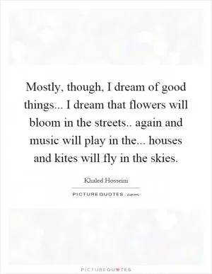 Mostly, though, I dream of good things... I dream that flowers will bloom in the streets.. again and music will play in the... houses and kites will fly in the skies Picture Quote #1