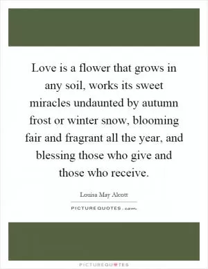 Love is a flower that grows in any soil, works its sweet miracles undaunted by autumn frost or winter snow, blooming fair and fragrant all the year, and blessing those who give and those who receive Picture Quote #1