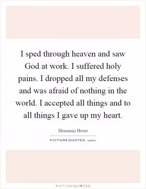 I sped through heaven and saw God at work. I suffered holy pains. I dropped all my defenses and was afraid of nothing in the world. I accepted all things and to all things I gave up my heart Picture Quote #1
