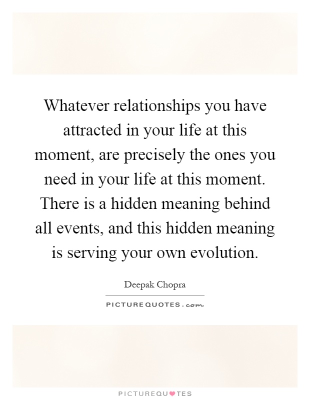 Whatever relationships you have attracted in your life at this moment, are precisely the ones you need in your life at this moment. There is a hidden meaning behind all events, and this hidden meaning is serving your own evolution Picture Quote #1