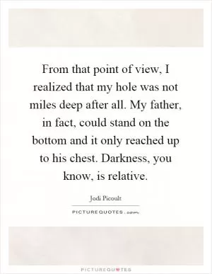 From that point of view, I realized that my hole was not miles deep after all. My father, in fact, could stand on the bottom and it only reached up to his chest. Darkness, you know, is relative Picture Quote #1