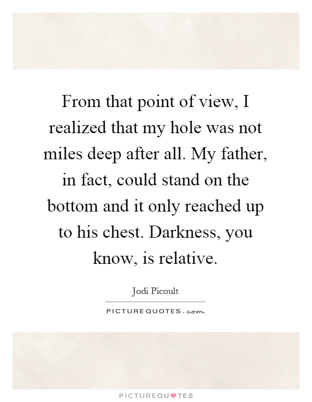 From that point of view, I realized that my hole was not miles deep after all. My father, in fact, could stand on the bottom and it only reached up to his chest. Darkness, you know, is relative Picture Quote #1