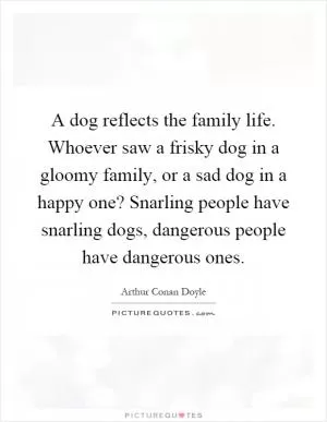 A dog reflects the family life. Whoever saw a frisky dog in a gloomy family, or a sad dog in a happy one? Snarling people have snarling dogs, dangerous people have dangerous ones Picture Quote #1