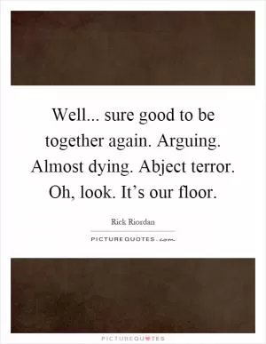 Well... sure good to be together again. Arguing. Almost dying. Abject terror. Oh, look. It’s our floor Picture Quote #1